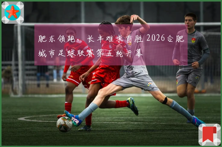 肥东领跑，长丰难求首胜 2026合肥城市足球联赛第五轮开幕
