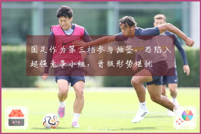 国足作为第三档参与抽签，恐陷入超强竞争小组，晋级形势堪忧