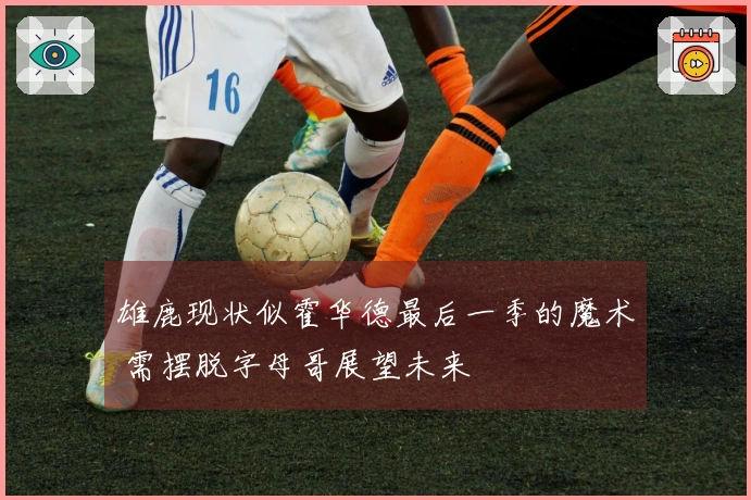 雄鹿现状似霍华德最后一季的魔术 需摆脱字母哥展望未来