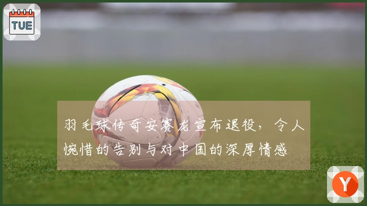羽毛球传奇安赛龙宣布退役，令人惋惜的告别与对中国的深厚情感