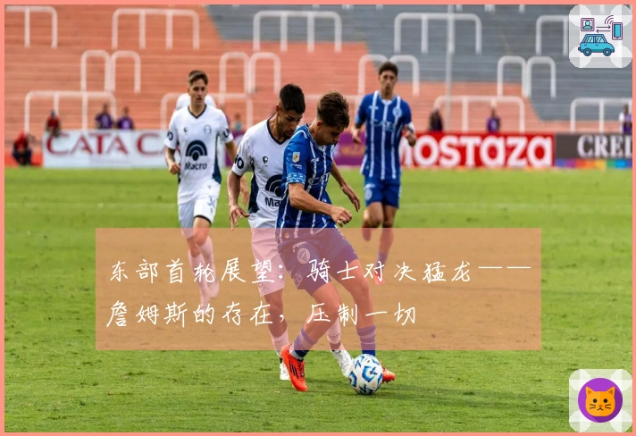 东部首轮展望：骑士对决猛龙——詹姆斯的存在，压制一切