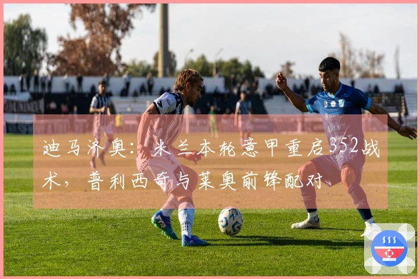 迪马济奥：米兰本轮意甲重启352战术，普利西奇与莱奥前锋配对