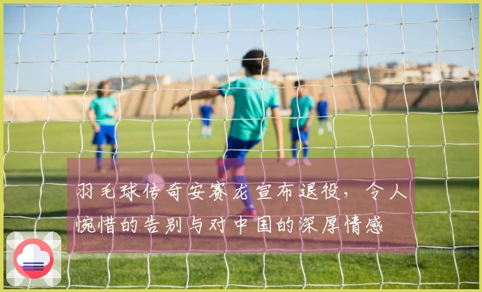 羽毛球传奇安赛龙宣布退役，令人惋惜的告别与对中国的深厚情感