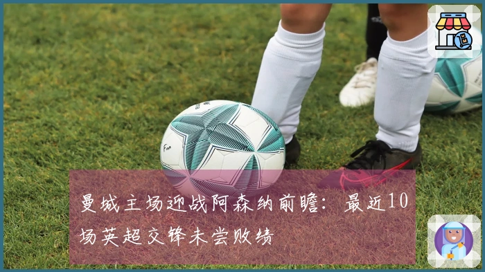 曼城主场迎战阿森纳前瞻：最近10场英超交锋未尝败绩