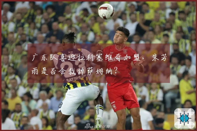 广东队喜迎拉科塞维奇加盟，朱芳雨是否会裁掉萨姆纳？