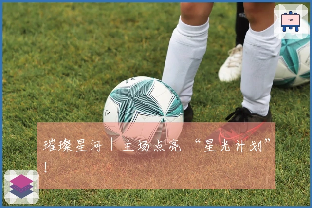 璀璨星河｜主场点亮 “星光计划”！
