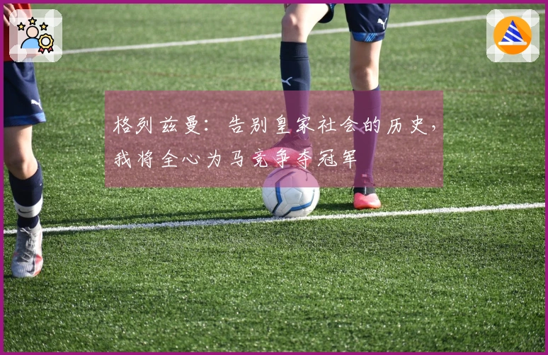 格列兹曼：告别皇家社会的历史，我将全心为马竞争夺冠军