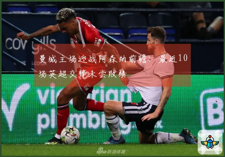 曼城主场迎战阿森纳前瞻：最近10场英超交锋未尝败绩